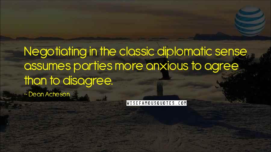Dean Acheson Quotes: Negotiating in the classic diplomatic sense assumes parties more anxious to agree than to disagree.