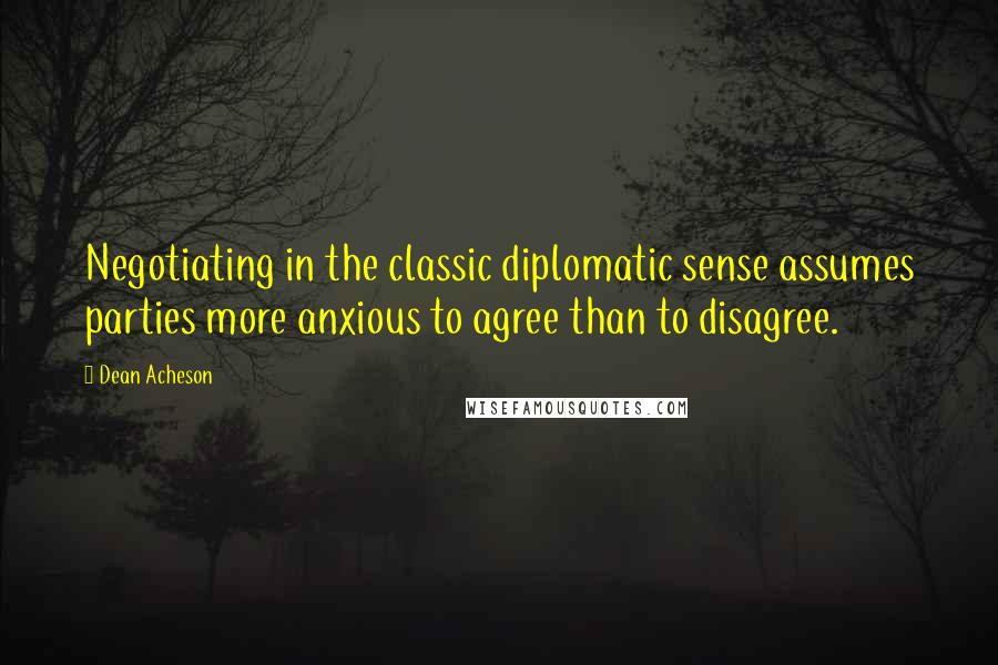 Dean Acheson Quotes: Negotiating in the classic diplomatic sense assumes parties more anxious to agree than to disagree.