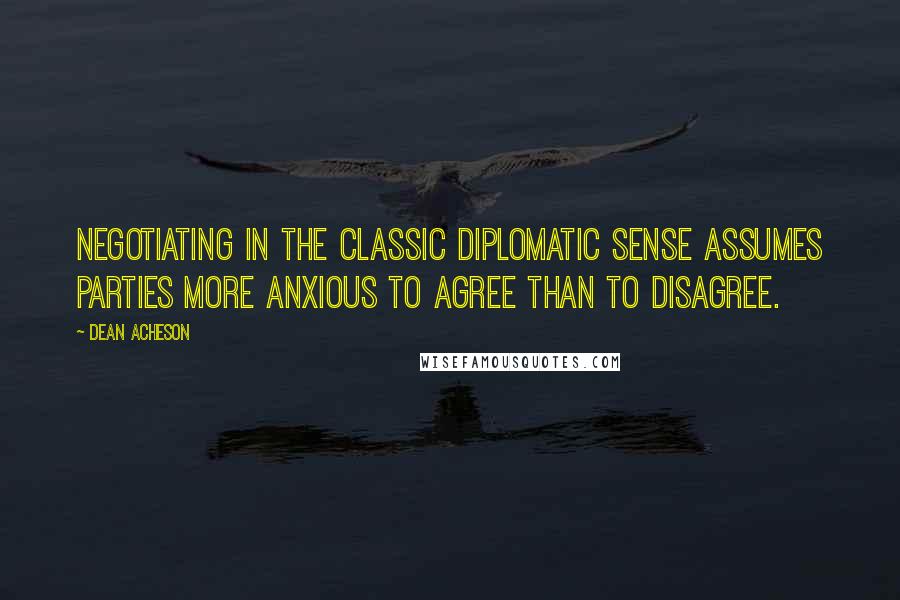 Dean Acheson Quotes: Negotiating in the classic diplomatic sense assumes parties more anxious to agree than to disagree.