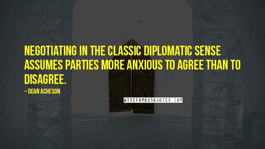 Dean Acheson Quotes: Negotiating in the classic diplomatic sense assumes parties more anxious to agree than to disagree.