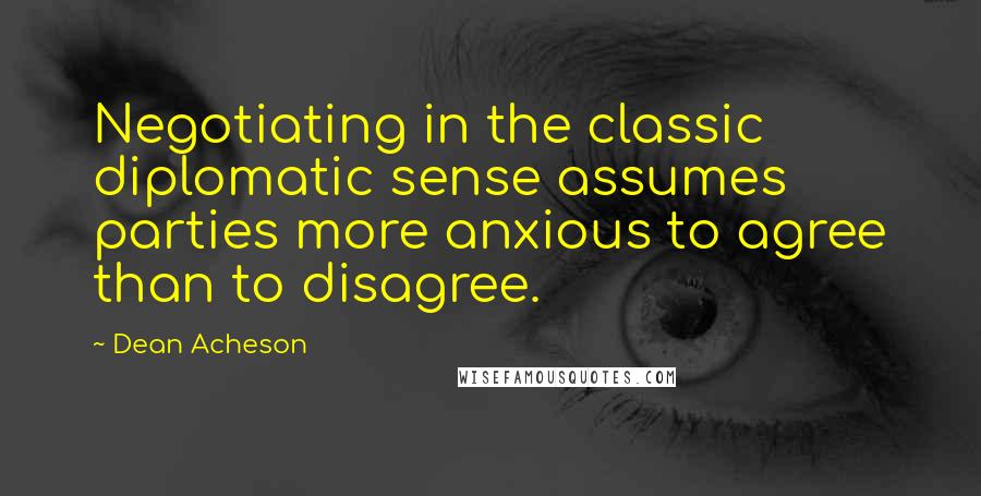 Dean Acheson Quotes: Negotiating in the classic diplomatic sense assumes parties more anxious to agree than to disagree.