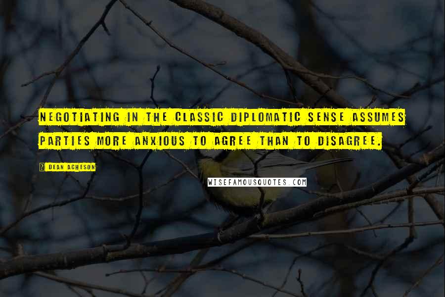 Dean Acheson Quotes: Negotiating in the classic diplomatic sense assumes parties more anxious to agree than to disagree.