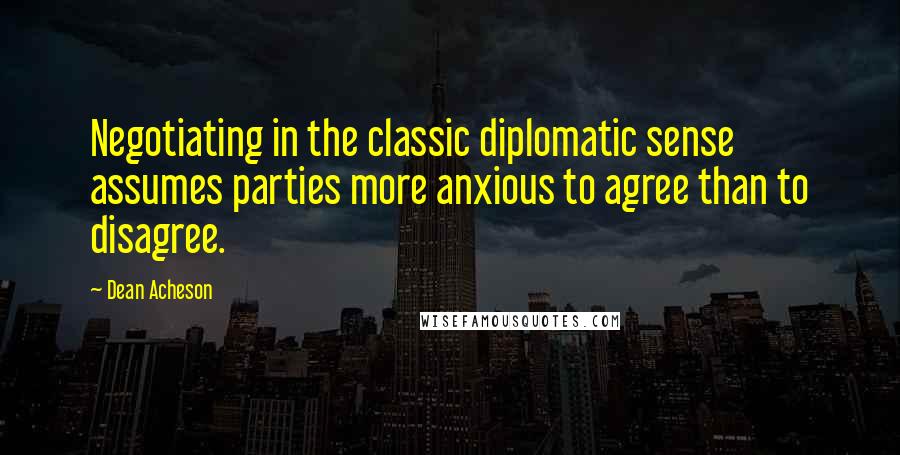 Dean Acheson Quotes: Negotiating in the classic diplomatic sense assumes parties more anxious to agree than to disagree.