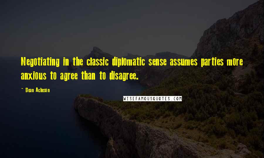 Dean Acheson Quotes: Negotiating in the classic diplomatic sense assumes parties more anxious to agree than to disagree.