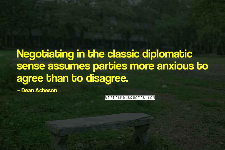 Dean Acheson Quotes: Negotiating in the classic diplomatic sense assumes parties more anxious to agree than to disagree.