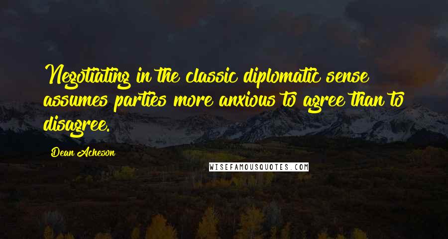 Dean Acheson Quotes: Negotiating in the classic diplomatic sense assumes parties more anxious to agree than to disagree.