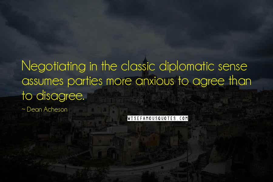 Dean Acheson Quotes: Negotiating in the classic diplomatic sense assumes parties more anxious to agree than to disagree.