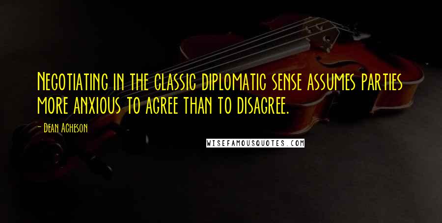 Dean Acheson Quotes: Negotiating in the classic diplomatic sense assumes parties more anxious to agree than to disagree.