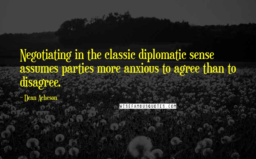 Dean Acheson Quotes: Negotiating in the classic diplomatic sense assumes parties more anxious to agree than to disagree.