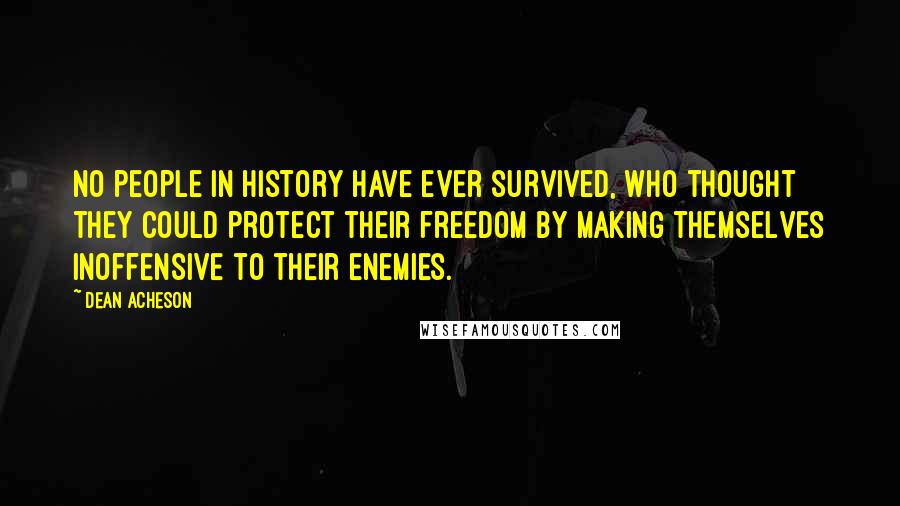 Dean Acheson Quotes: No people in history have ever survived, who thought they could protect their freedom by making themselves inoffensive to their enemies.