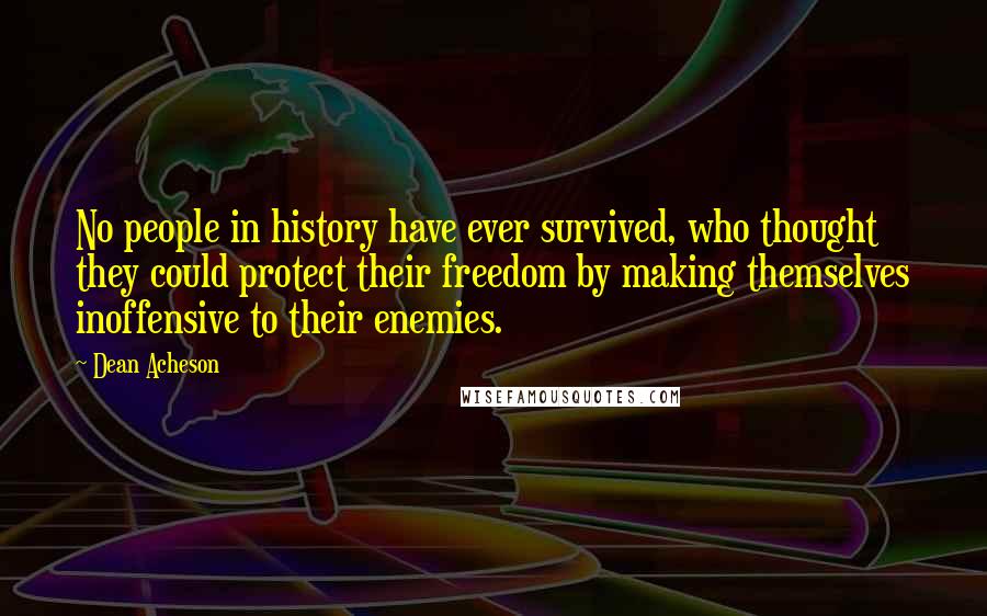 Dean Acheson Quotes: No people in history have ever survived, who thought they could protect their freedom by making themselves inoffensive to their enemies.