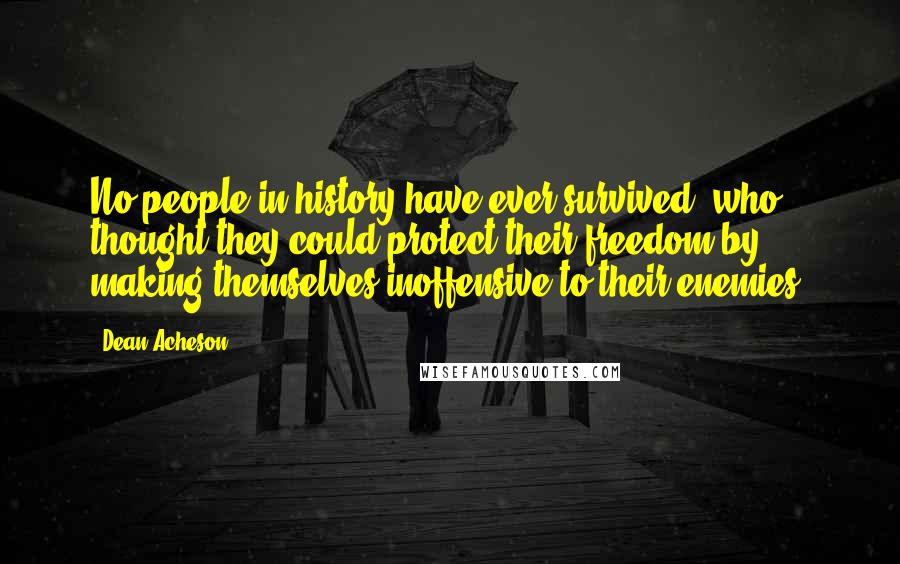 Dean Acheson Quotes: No people in history have ever survived, who thought they could protect their freedom by making themselves inoffensive to their enemies.