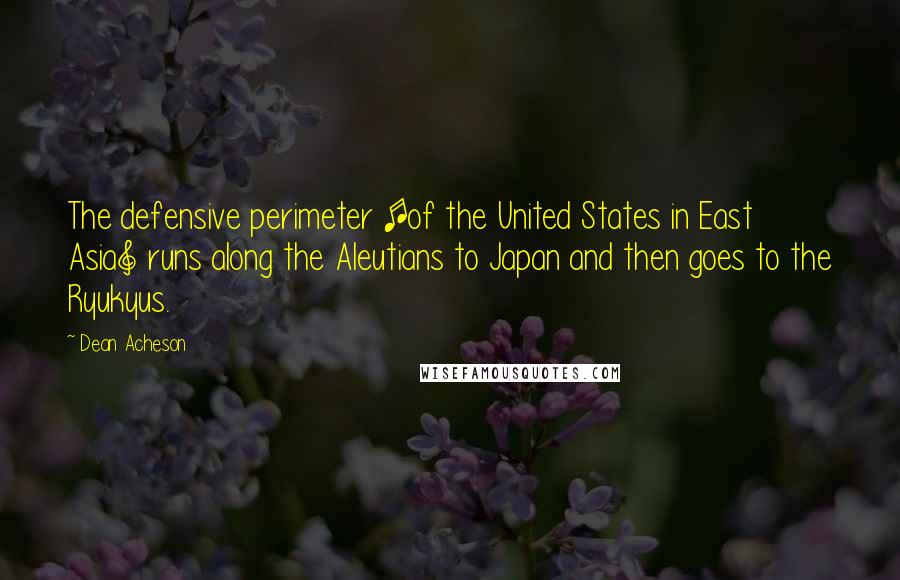 Dean Acheson Quotes: The defensive perimeter [of the United States in East Asia] runs along the Aleutians to Japan and then goes to the Ryukyus.