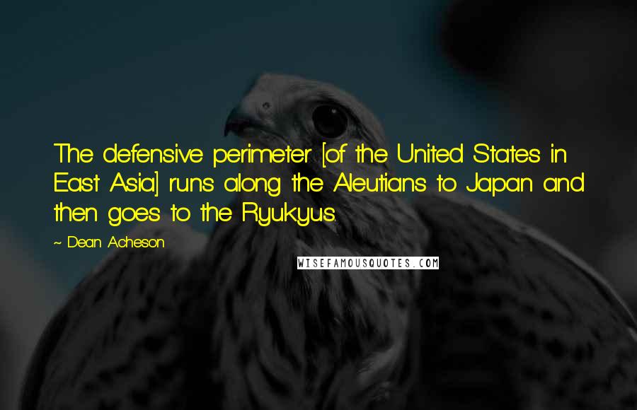 Dean Acheson Quotes: The defensive perimeter [of the United States in East Asia] runs along the Aleutians to Japan and then goes to the Ryukyus.
