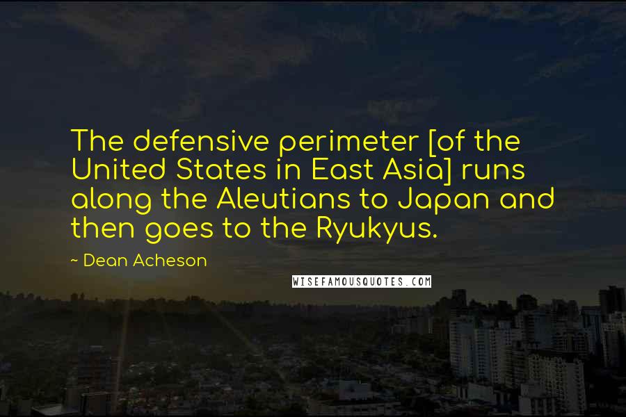 Dean Acheson Quotes: The defensive perimeter [of the United States in East Asia] runs along the Aleutians to Japan and then goes to the Ryukyus.