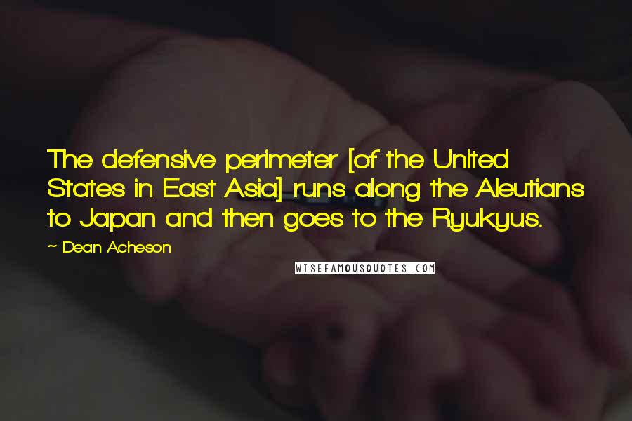 Dean Acheson Quotes: The defensive perimeter [of the United States in East Asia] runs along the Aleutians to Japan and then goes to the Ryukyus.