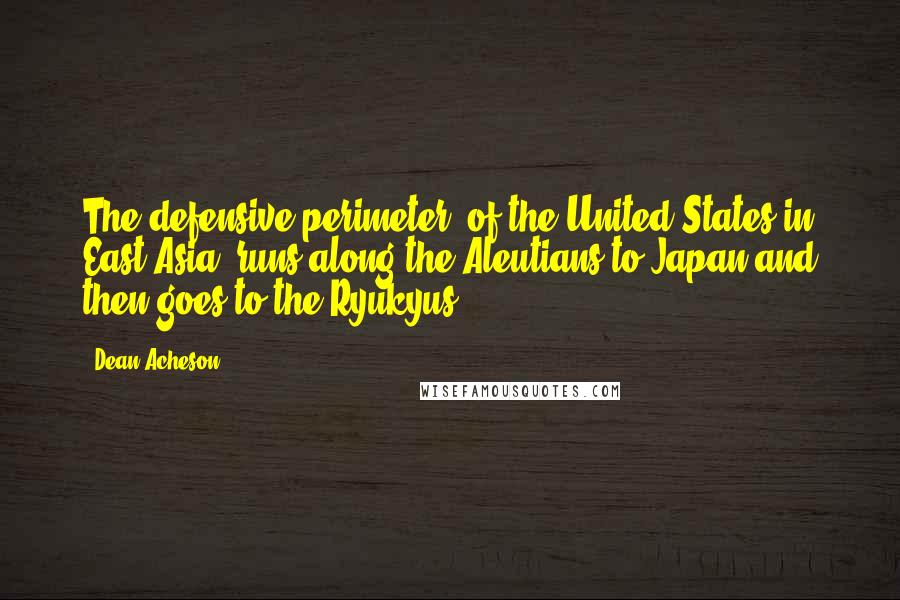 Dean Acheson Quotes: The defensive perimeter [of the United States in East Asia] runs along the Aleutians to Japan and then goes to the Ryukyus.