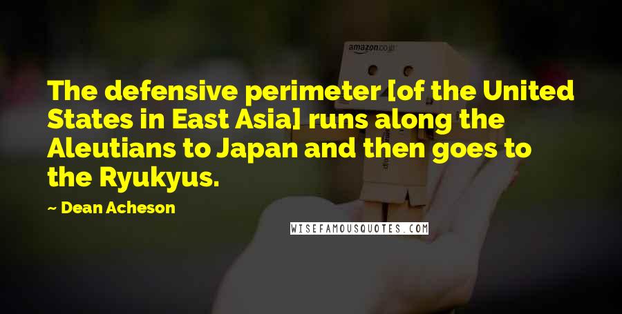 Dean Acheson Quotes: The defensive perimeter [of the United States in East Asia] runs along the Aleutians to Japan and then goes to the Ryukyus.