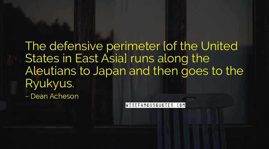 Dean Acheson Quotes: The defensive perimeter [of the United States in East Asia] runs along the Aleutians to Japan and then goes to the Ryukyus.