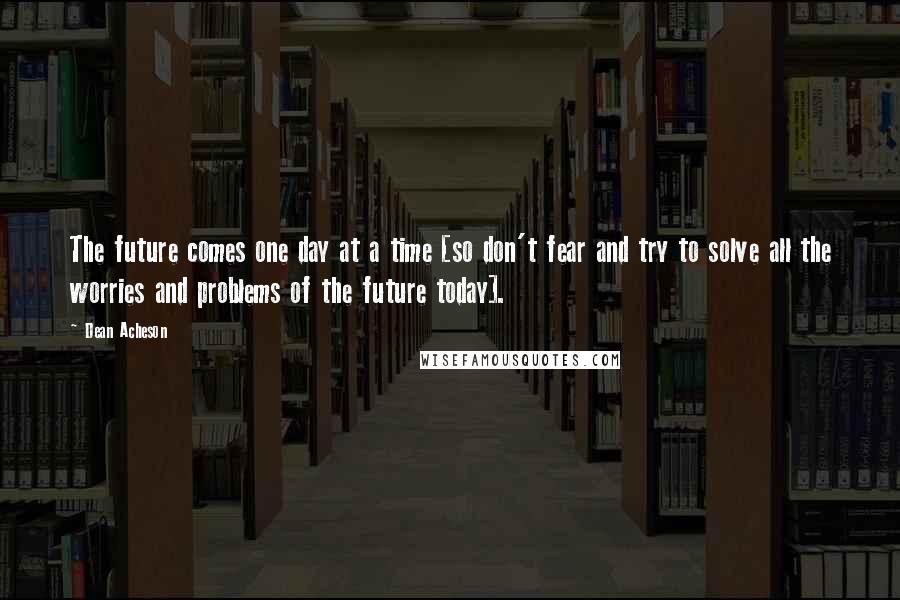 Dean Acheson Quotes: The future comes one day at a time [so don't fear and try to solve all the worries and problems of the future today].