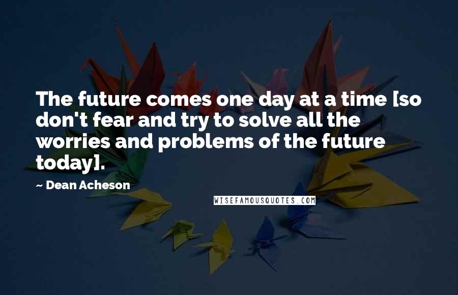 Dean Acheson Quotes: The future comes one day at a time [so don't fear and try to solve all the worries and problems of the future today].
