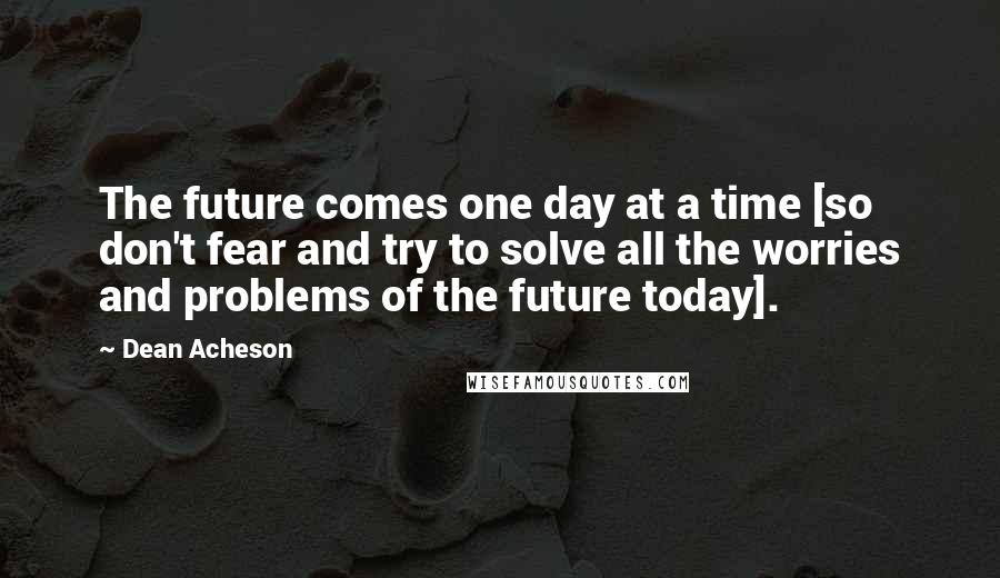 Dean Acheson Quotes: The future comes one day at a time [so don't fear and try to solve all the worries and problems of the future today].