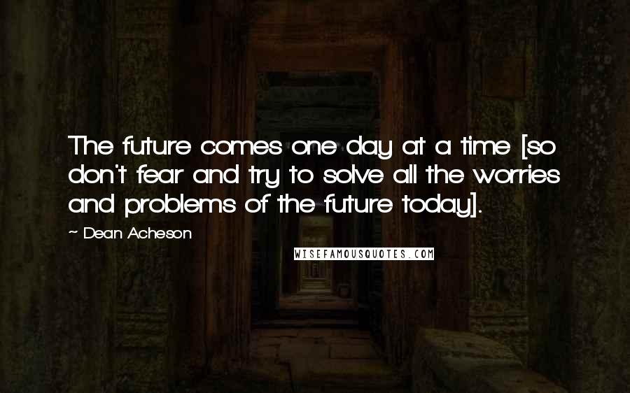 Dean Acheson Quotes: The future comes one day at a time [so don't fear and try to solve all the worries and problems of the future today].