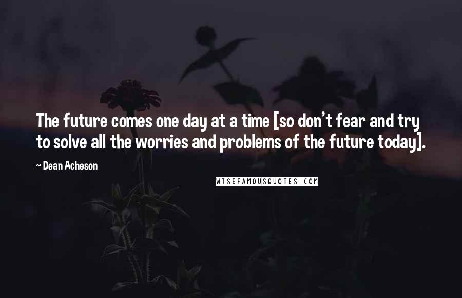 Dean Acheson Quotes: The future comes one day at a time [so don't fear and try to solve all the worries and problems of the future today].