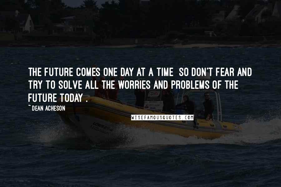 Dean Acheson Quotes: The future comes one day at a time [so don't fear and try to solve all the worries and problems of the future today].