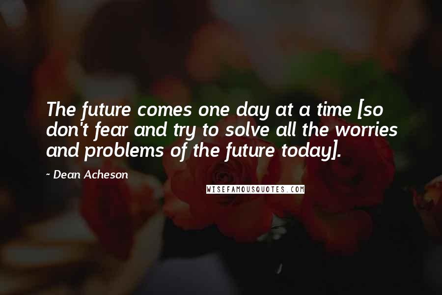 Dean Acheson Quotes: The future comes one day at a time [so don't fear and try to solve all the worries and problems of the future today].