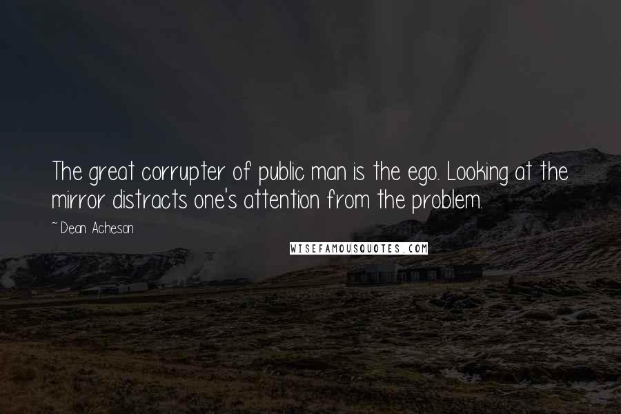 Dean Acheson Quotes: The great corrupter of public man is the ego. Looking at the mirror distracts one's attention from the problem.