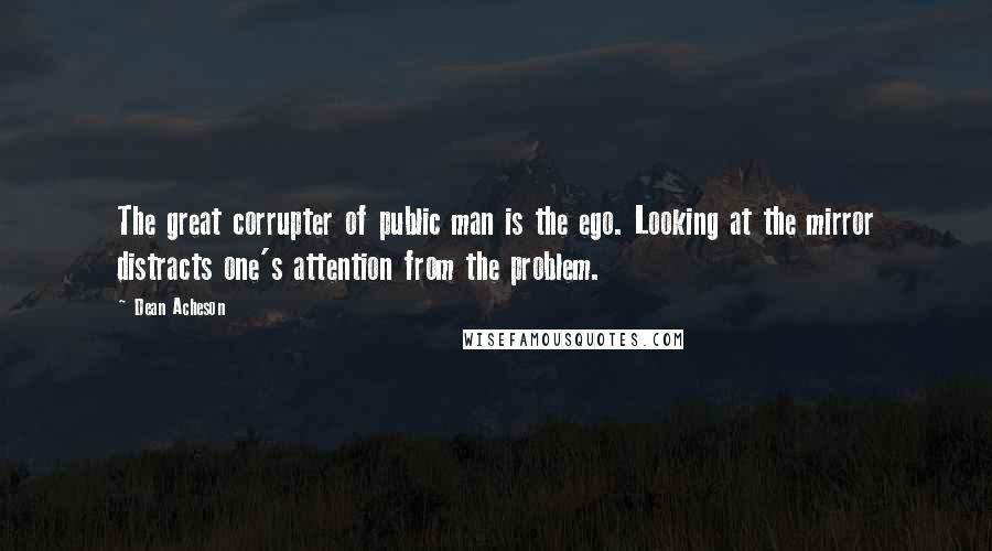 Dean Acheson Quotes: The great corrupter of public man is the ego. Looking at the mirror distracts one's attention from the problem.