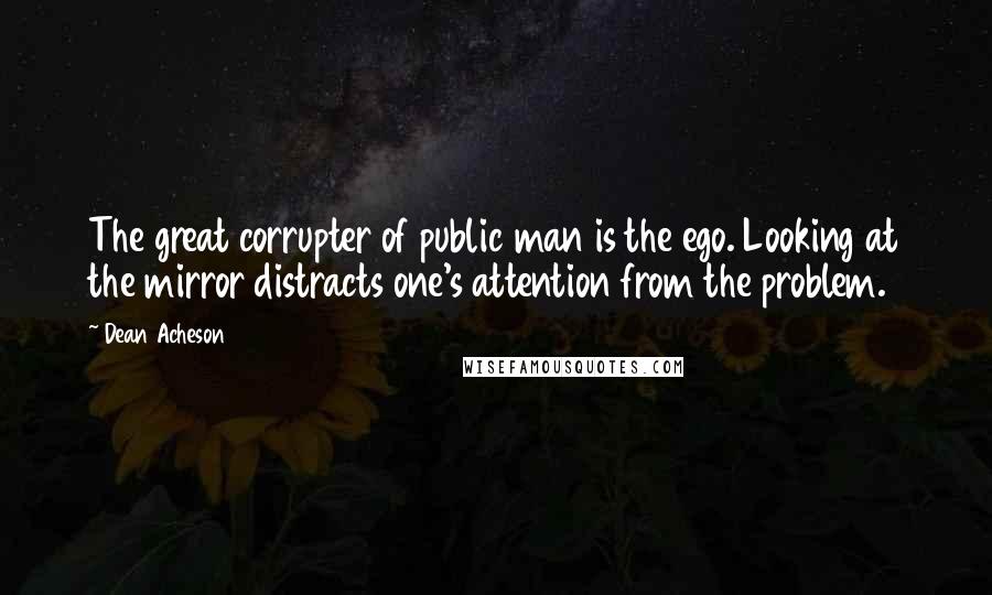 Dean Acheson Quotes: The great corrupter of public man is the ego. Looking at the mirror distracts one's attention from the problem.