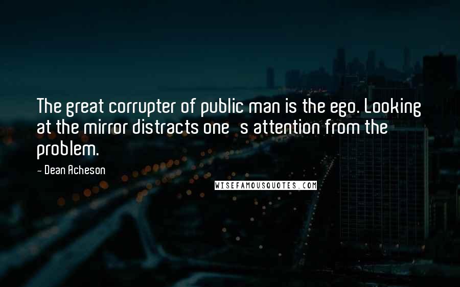 Dean Acheson Quotes: The great corrupter of public man is the ego. Looking at the mirror distracts one's attention from the problem.