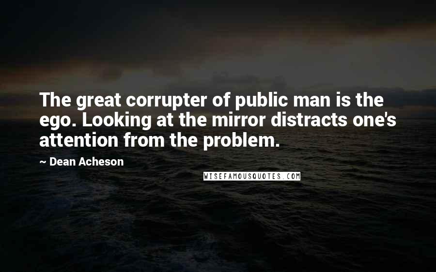 Dean Acheson Quotes: The great corrupter of public man is the ego. Looking at the mirror distracts one's attention from the problem.