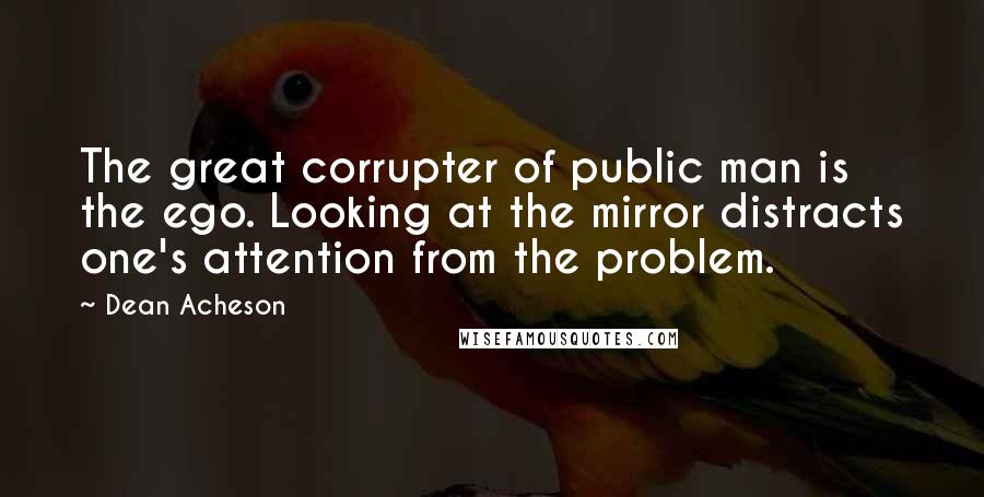 Dean Acheson Quotes: The great corrupter of public man is the ego. Looking at the mirror distracts one's attention from the problem.