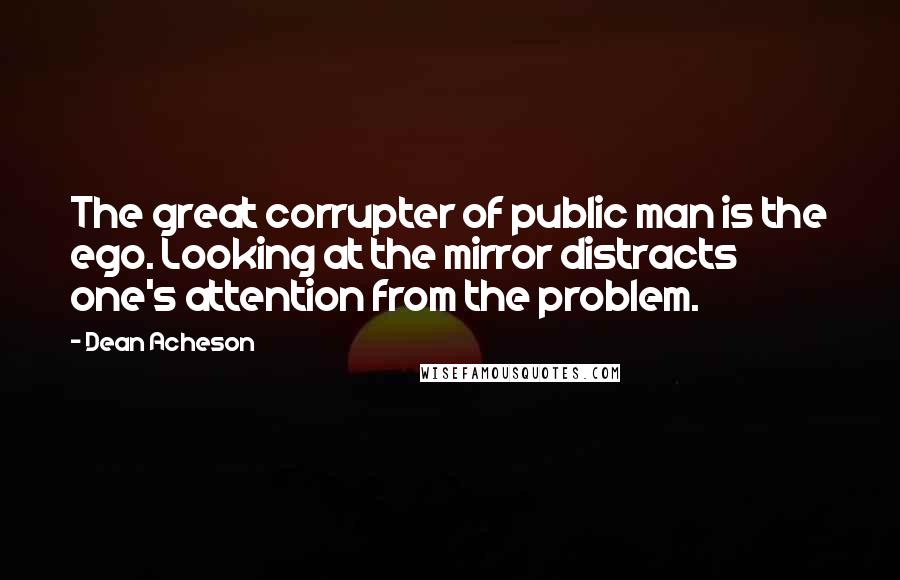 Dean Acheson Quotes: The great corrupter of public man is the ego. Looking at the mirror distracts one's attention from the problem.