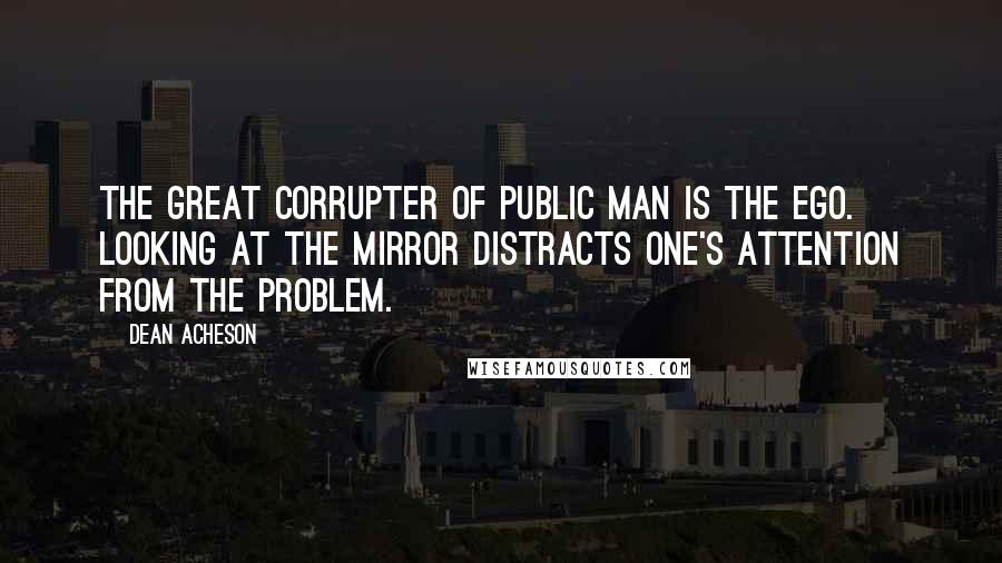 Dean Acheson Quotes: The great corrupter of public man is the ego. Looking at the mirror distracts one's attention from the problem.