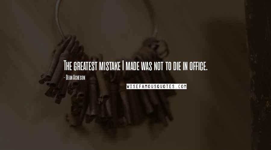 Dean Acheson Quotes: The greatest mistake I made was not to die in office.