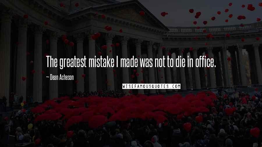 Dean Acheson Quotes: The greatest mistake I made was not to die in office.