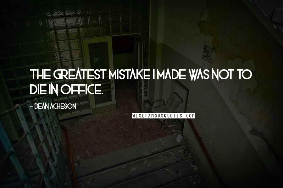 Dean Acheson Quotes: The greatest mistake I made was not to die in office.