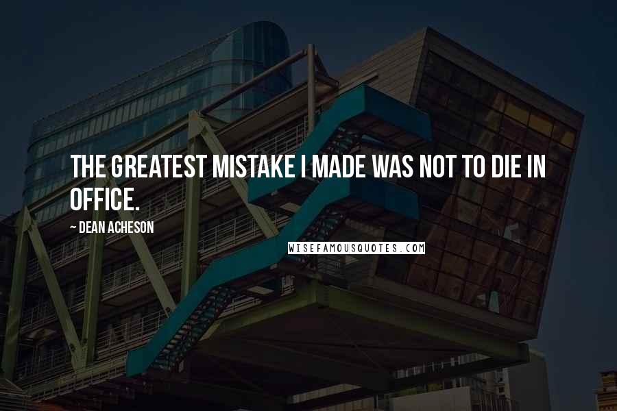 Dean Acheson Quotes: The greatest mistake I made was not to die in office.