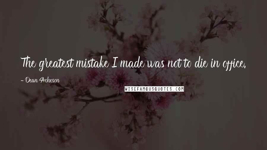 Dean Acheson Quotes: The greatest mistake I made was not to die in office.