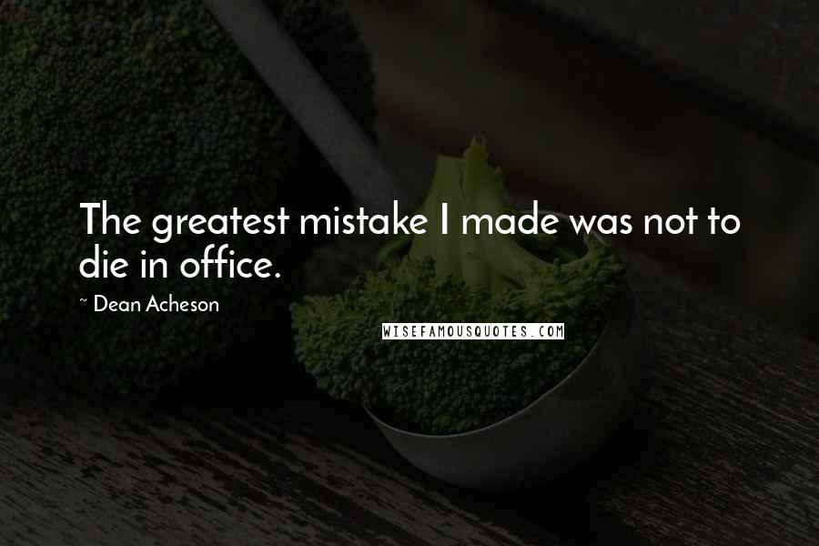 Dean Acheson Quotes: The greatest mistake I made was not to die in office.