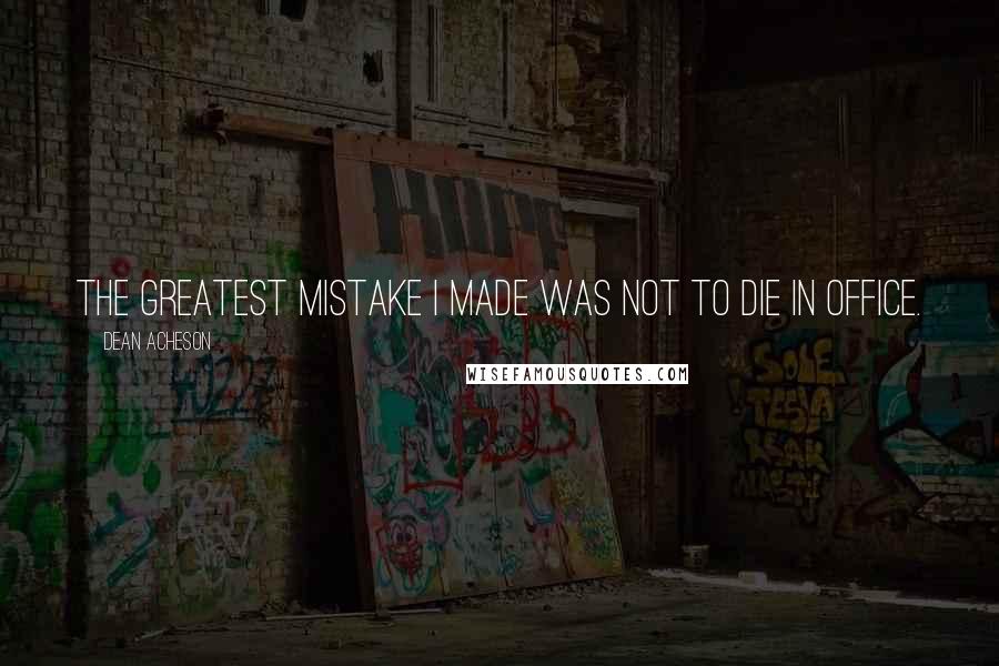 Dean Acheson Quotes: The greatest mistake I made was not to die in office.