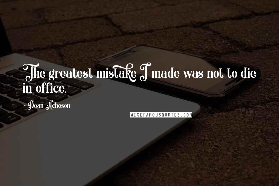 Dean Acheson Quotes: The greatest mistake I made was not to die in office.