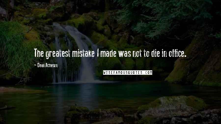 Dean Acheson Quotes: The greatest mistake I made was not to die in office.