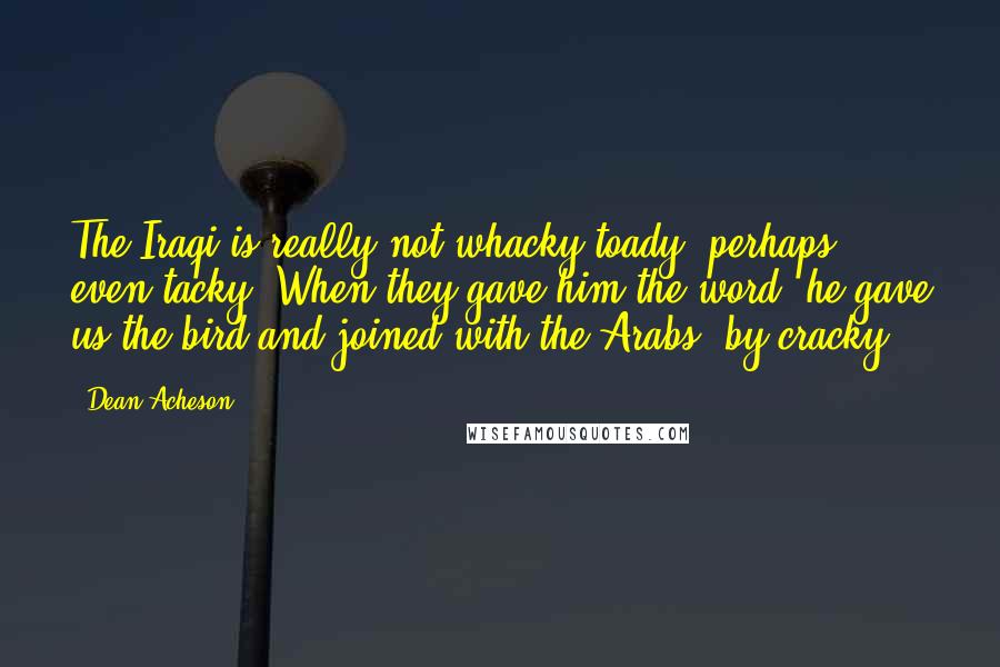 Dean Acheson Quotes: The Iraqi is really not whacky toady, perhaps, even tacky. When they gave him the word, he gave us the bird and joined with the Arabs, by cracky!