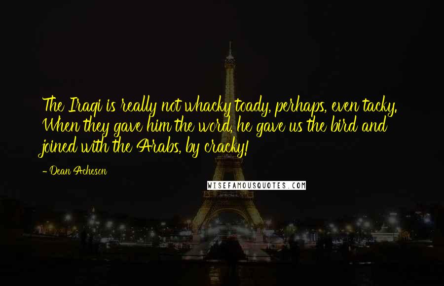 Dean Acheson Quotes: The Iraqi is really not whacky toady, perhaps, even tacky. When they gave him the word, he gave us the bird and joined with the Arabs, by cracky!