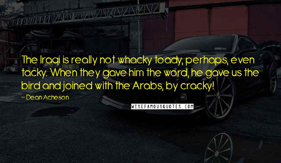 Dean Acheson Quotes: The Iraqi is really not whacky toady, perhaps, even tacky. When they gave him the word, he gave us the bird and joined with the Arabs, by cracky!